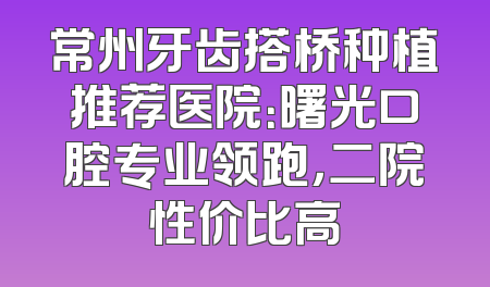 常州牙齿搭桥种植推荐医院：曙光口腔专业领跑，二院性价比高