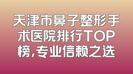 天津市鼻子整形手术医院排行TOP榜，专业信赖之选