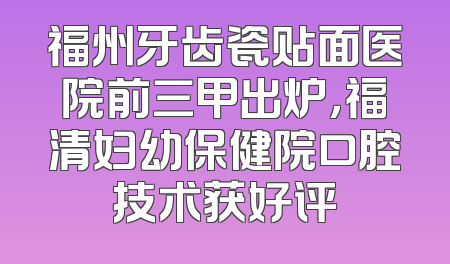 福州牙齿瓷贴面医院前三甲出炉，福清妇幼保健院口腔技术获好评