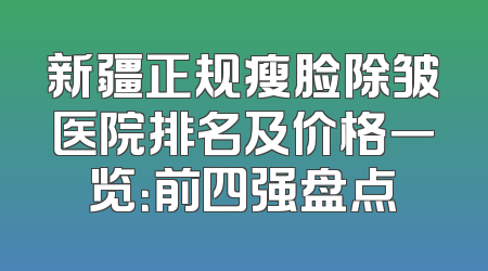 新疆正规瘦脸除皱医院排名及价格一览：前四强盘点