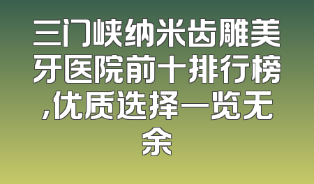 三门峡纳米齿雕美牙医院前十排行榜，优质选择一览无余
