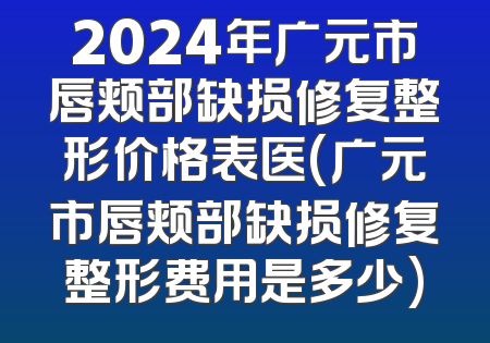 2024年广元市唇颊部缺损修复整形价格表医(广元市唇颊部缺损修复整形费用是多少)