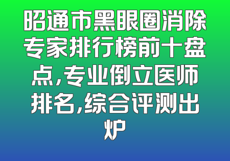 昭通市黑眼圈消除专家排行榜前十盘点，专业倒立医师排名，综合评测出炉