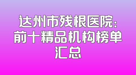 达州市残根医院：前十精品机构榜单汇总