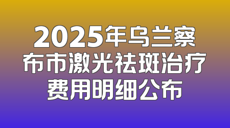2025年乌兰察布市激光祛斑治疗费用明细公布