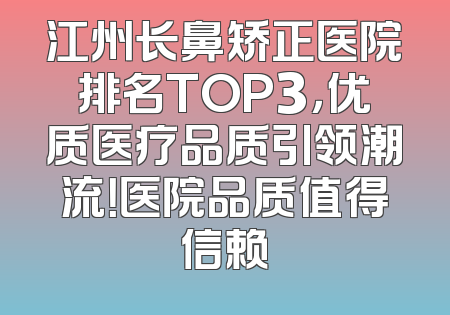 江州长鼻矫正医院排名TOP3，优质医疗品质引领潮流！医院品质值得信赖