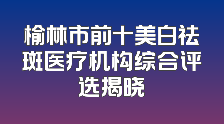 榆林市前十美白祛斑医疗机构综合评选揭晓