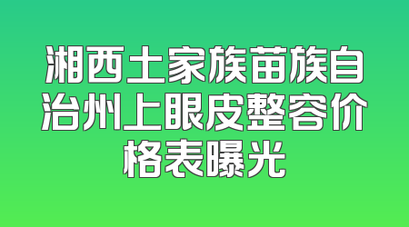 湘西土家族苗族自治州上眼皮整容价格表曝光