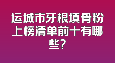 运城市牙根填骨粉上榜清单前十有哪些？