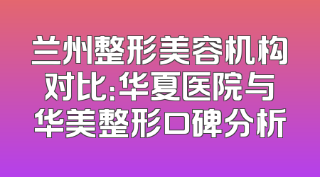兰州整形美容机构对比：华夏医院与华美整形口碑分析