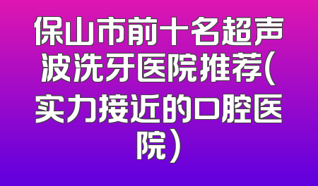 保山市前十名超声波洗牙医院推荐（实力接近的口腔医院）