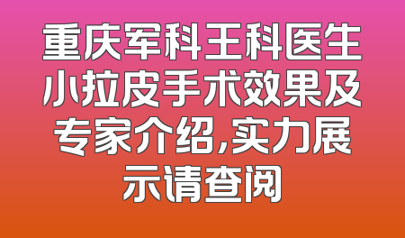 重庆军科王科医生小拉皮手术效果及专家介绍，实力展示请查阅