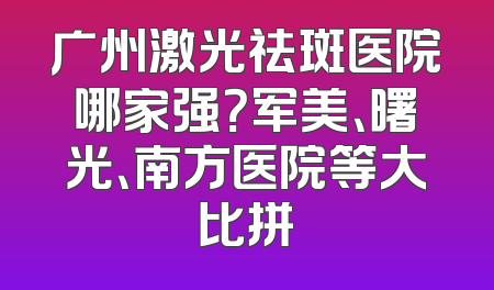 广州激光祛斑医院哪家强？军美、曙光、南方医院等大比拼