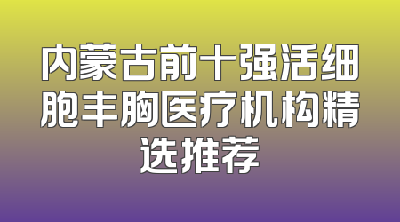 内蒙古前十强活细胞丰胸医疗机构精选推荐