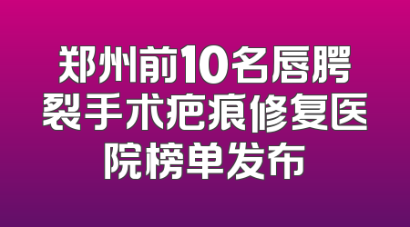 郑州前10名唇腭裂手术疤痕修复医院榜单发布