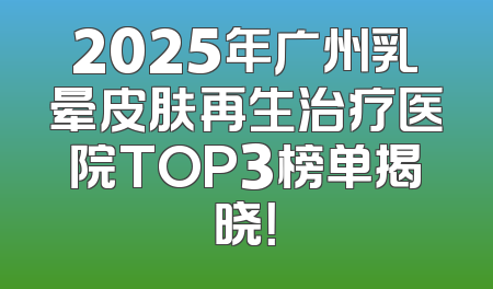 2025年广州乳晕皮肤再生治疗医院TOP3榜单揭晓！