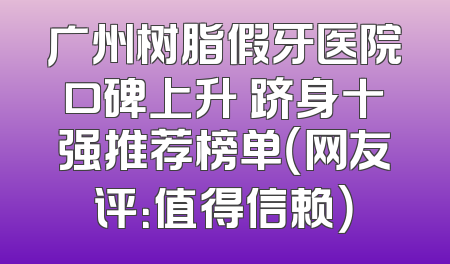 广州树脂假牙医院口碑上升 跻身十强推荐榜单（网友评：值得信赖）