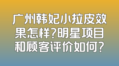 广州韩妃小拉皮效果怎样？明星项目和顾客评价如何？