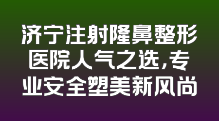 济宁注射隆鼻整形医院人气之选，专业安全塑美新风尚