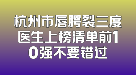 杭州市唇腭裂三度医生上榜清单前10强不要错过