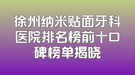 徐州纳米贴面牙科医院排名榜前十口碑榜单揭晓