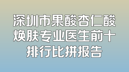 深圳市果酸杏仁酸焕肤专业医生前十排行比拼报告