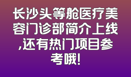 长沙头等舱医疗美容门诊部简介上线，还有热门项目参考哦！