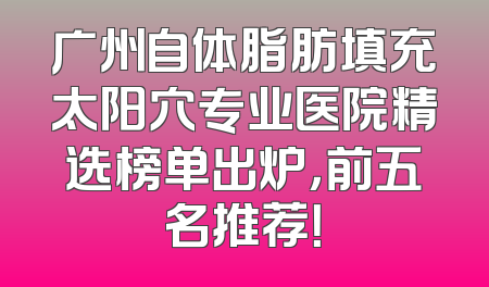 广州自体脂肪填充太阳穴专业医院精选榜单出炉，前五名推荐！