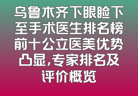 乌鲁木齐下眼睑下至手术医生排名榜前十公立医美优势凸显，专家排名及评价概览