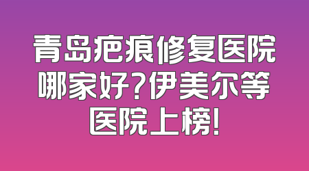 青岛疤痕修复医院哪家好？伊美尔等医院上榜！