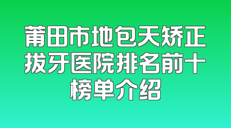 莆田市地包天矫正拔牙医院排名前十榜单介绍