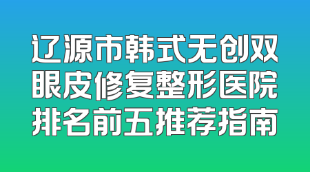 辽源市韩式无创双眼皮修复整形医院排名前五推荐指南