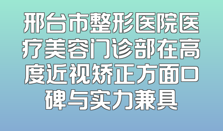 邢台市整形医院医疗美容门诊部在高度近视矫正方面口碑与实力兼具