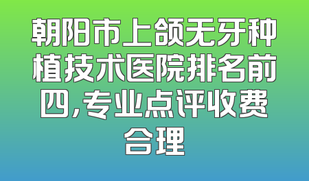 朝阳市上颌无牙种植技术医院排名前四，专业点评收费合理