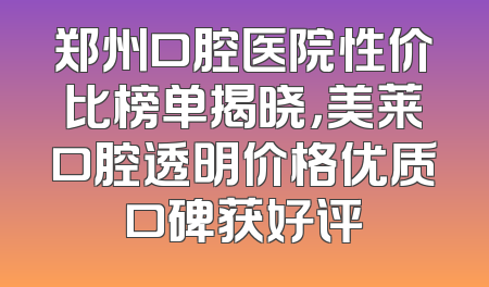 郑州口腔医院性价比榜单揭晓，美莱口腔透明价格优质口碑获好评