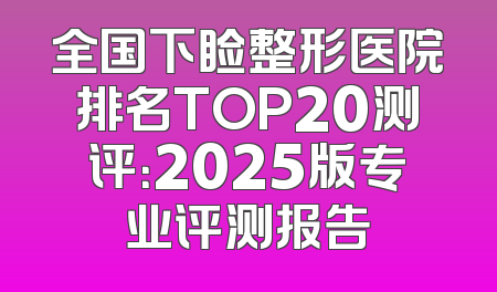 全国下睑整形医院排名TOP20测评：2025版专业评测报告