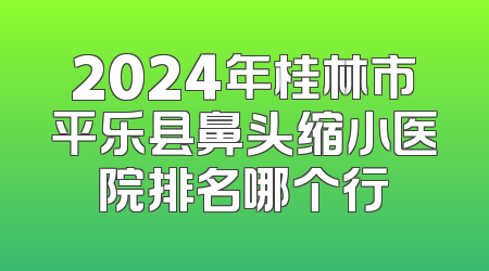2024年桂林市平乐县鼻头缩小医院排名哪个行