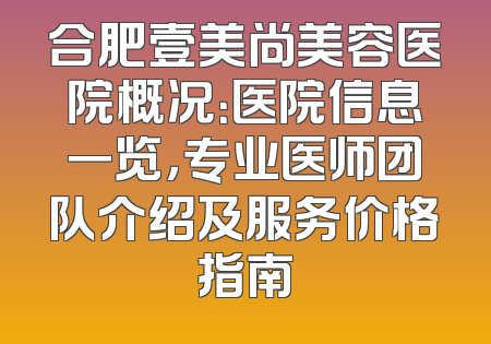 合肥壹美尚美容医院概况：医院信息一览，专业医师团队介绍及服务价格指南