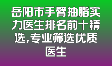 岳阳市手臂抽脂实力医生排名前十精选，专业筛选优质医生