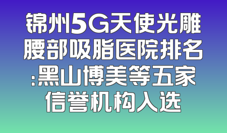 锦州5G天使光雕腰部吸脂医院排名：黑山博美等五家信誉机构入选
