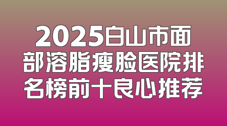 2025白山市面部溶脂瘦脸医院排名榜前十良心推荐