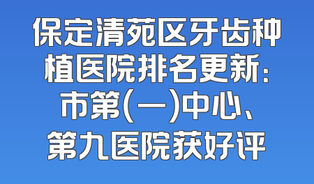 保定清苑区牙齿种植医院排名更新：市第（一）中心、第九医院获好评