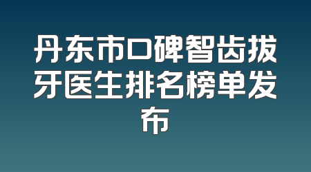 丹东市口碑智齿拔牙医生排名榜单发布