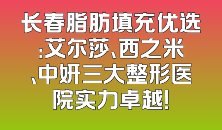 长春脂肪填充优选：艾尔莎、西之米、中妍三大整形医院实力卓越！