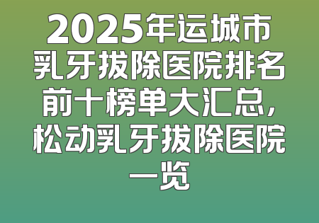 2025年运城市乳牙拔除医院排名前十榜单大汇总，松动乳牙拔除医院一览