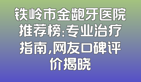 铁岭市金龅牙医院推荐榜：专业治疗指南，网友口碑评价揭晓