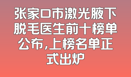 张家口市激光腋下脱毛医生前十榜单公布，上榜名单正式出炉