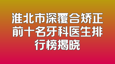 淮北市深覆合矫正前十名牙科医生排行榜揭晓