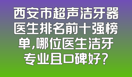 西安市超声洁牙器医生排名前十强榜单，哪位医生洁牙专业且口碑好？