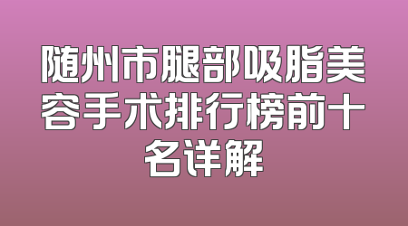 随州市腿部吸脂美容手术排行榜前十名详解